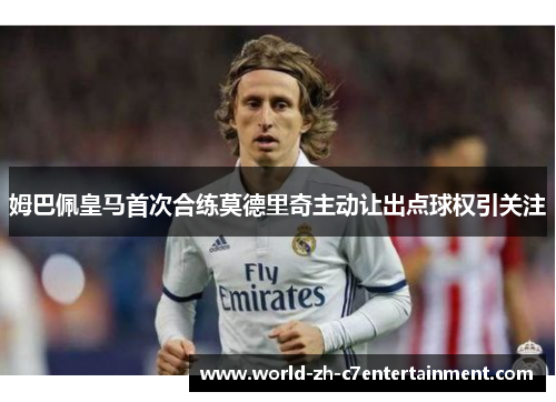 姆巴佩皇马首次合练莫德里奇主动让出点球权引关注