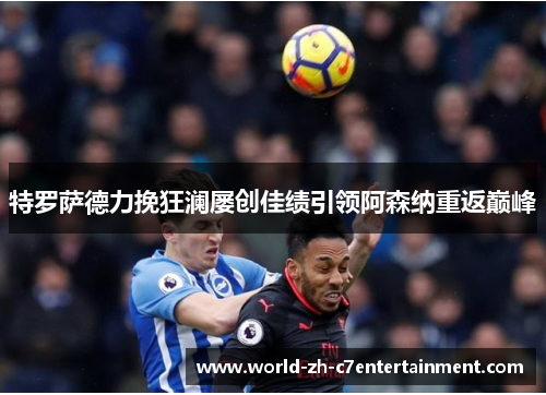 特罗萨德力挽狂澜屡创佳绩引领阿森纳重返巅峰