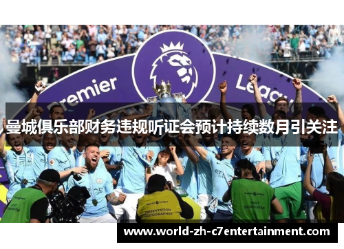 曼城俱乐部财务违规听证会预计持续数月引关注