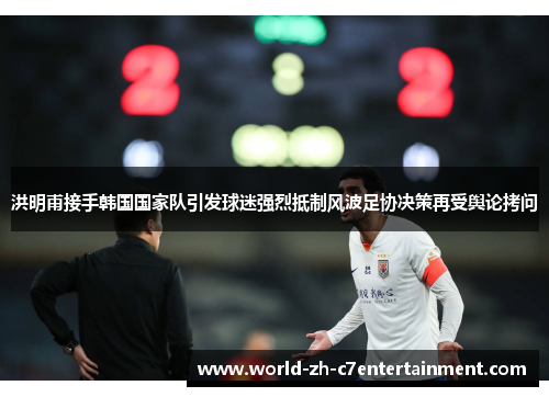 洪明甫接手韩国国家队引发球迷强烈抵制风波足协决策再受舆论拷问