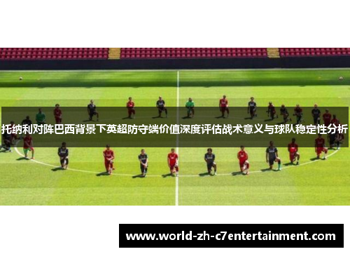 托纳利对阵巴西背景下英超防守端价值深度评估战术意义与球队稳定性分析
