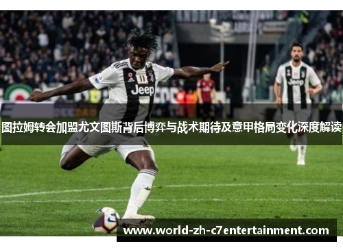 图拉姆转会加盟尤文图斯背后博弈与战术期待及意甲格局变化深度解读
