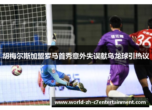 胡梅尔斯加盟罗马首秀意外失误献乌龙球引热议